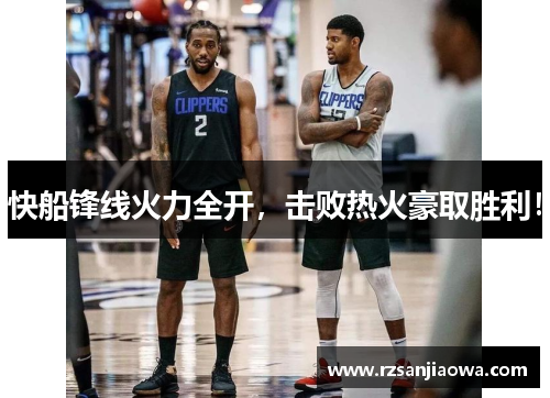 快船锋线火力全开，击败热火豪取胜利！